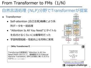 From Transformer to FMs（1/N）
5
⾃然⾔語処理 (NLP)分野でTransformerが提案
● Transformer
● Self-attention (⾃⼰注視)機構により系
列データを⼀括処理
● “Attention Is All You Need”とタイトル
を名付けるくらいには衝撃的だった
● 学習時間短縮・性能向上を同時に実現
【Why Transformer?】
Transformerの提案論⽂ “Attention Is All You
Need”(NIPS 2017)にて，機械翻訳タスク(Neural
Machine Translation; NMT)を⾼度に解いたモデル
だからだと思っているのですが諸説あり︖
Transformerについてはこちらも参照
https://www.slideshare.net/cvpaperchallenge/transformer-247407256
 