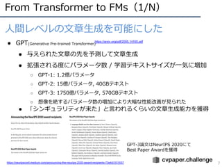 GPT-3論⽂はNeurIPS 2020にて
Best Paper Awardを獲得
From Transformer to FMs（1/N）
7
⼈間レベルの⽂章⽣成を可能にした
● GPT(Generative Pre-trained Transformer)
● 与えられた⽂章の先を予測して⽂章⽣成
● 拡張される度にパラメータ数 / 学習テキストサイズが⼀気に増加
○ GPT-1: 1.2億パラメータ
○ GPT-2: 15億パラメータ, 40GBテキスト
○ GPT-3: 1750億パラメータ, 570GBテキスト
○ 想像を絶するパラメータ数の増加により⼤幅な性能改善が⾒られた
● 「シンギュラリティが来た」と⾔われるくらいの⽂章⽣成能⼒を獲得
https://arxiv.org/pdf/2005.14165.pdf
https://neuripsconf.medium.com/announcing-the-neurips-2020-award-recipients-73e4d3101537
 