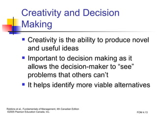 Creativity and Decision Making Creativity is the ability to produce novel and useful ideas Important to decision making as it allows the decision-maker to “see” problems that others can’t It helps identify more viable alternatives 
