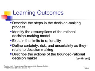 Learning Outcomes Describe the steps in the decision-making process Identify the assumptions of the rational decision-making model Explain the limits to rationality Define certainty, risk, and uncertainty as they relate to decision making Describe the actions of the bounded-rational decision maker   (continued) 