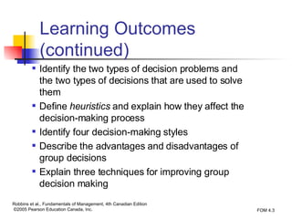 Learning Outcomes (continued) Identify the two types of decision problems and the two types of decisions that are used to solve them Define  heuristics  and explain how they affect the decision-making process Identify four decision-making styles Describe the advantages and disadvantages of group decisions Explain three techniques for improving group decision making 