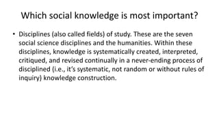 • Disciplines (also called fields) of study. These are the seven
social science disciplines and the humanities. Within these
disciplines, knowledge is systematically created, interpreted,
critiqued, and revised continually in a never-ending process of
disciplined (i.e., it’s systematic, not random or without rules of
inquiry) knowledge construction.
Which social knowledge is most important?
 