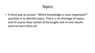 Topics
• A third way to answer “Which knowledge is most important?”
question is to identify topics. There is no shortage of topics,
and of course they cannot all be taught and no one would
want to learn them all.
 