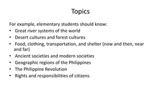 Topics
For example, elementary students should know:
• Great river systems of the world
• Desert cultures and forest cultures
• Food, clothing, transportation, and shelter (now and then, near
and far)
• Ancient societies and modern societies
• Geographic regions of the Philippines
• The Philippine Revolution
• Rights and responsibilities of citizens
 