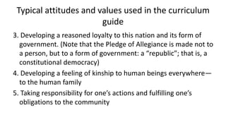 3. Developing a reasoned loyalty to this nation and its form of
government. (Note that the Pledge of Allegiance is made not to
a person, but to a form of government: a “republic”; that is, a
constitutional democracy)
4. Developing a feeling of kinship to human beings everywhere—
to the human family
5. Taking responsibility for one’s actions and fulfilling one’s
obligations to the community
Typical attitudes and values used in the curriculum
guide
 