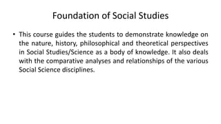 Foundation of Social Studies
• This course guides the students to demonstrate knowledge on
the nature, history, philosophical and theoretical perspectives
in Social Studies/Science as a body of knowledge. It also deals
with the comparative analyses and relationships of the various
Social Science disciplines.
 