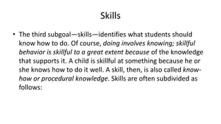Skills
• The third subgoal—skills—identifies what students should
know how to do. Of course, doing involves knowing; skillful
behavior is skillful to a great extent because of the knowledge
that supports it. A child is skillful at something because he or
she knows how to do it well. A skill, then, is also called know-
how or procedural knowledge. Skills are often subdivided as
follows:
 