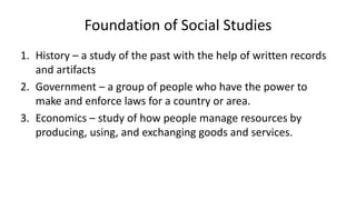 Foundation of Social Studies
1. History – a study of the past with the help of written records
and artifacts
2. Government – a group of people who have the power to
make and enforce laws for a country or area.
3. Economics – study of how people manage resources by
producing, using, and exchanging goods and services.
 