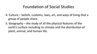 4. Culture – beliefs, customs, laws, art, and ways of living that a
group of people share.
5. Geography – the study of all the physical features of the
earth’s surface including its climate and the distribution of
plant, animal, and human life.
Foundation of Social Studies
 