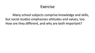 Exercise
Many school subjects comprise knowledge and skills,
but social studies emphasizes attitudes and values, too.
How are they different, and why are both important?
 