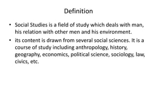 Definition
• Social Studies is a field of study which deals with man,
his relation with other men and his environment.
• its content is drawn from several social sciences. It is a
course of study including anthropology, history,
geography, economics, political science, sociology, law,
civics, etc.
 