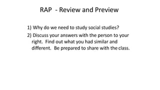 RAP - Review and Preview
1) Why do we need to study social studies?
2) Discuss your answers with the person to your
right. Find out what you had similar and
different. Be prepared to share with theclass.
 