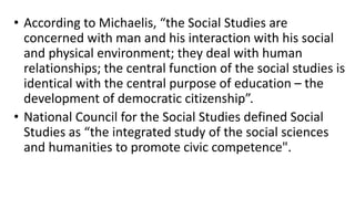 • According to Michaelis, “the Social Studies are
concerned with man and his interaction with his social
and physical environment; they deal with human
relationships; the central function of the social studies is
identical with the central purpose of education – the
development of democratic citizenship”.
• National Council for the Social Studies defined Social
Studies as “the integrated study of the social sciences
and humanities to promote civic competence".
 
