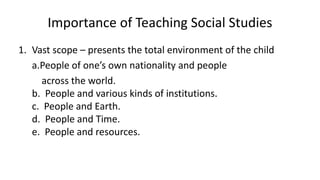 Importance of Teaching Social Studies
1. Vast scope – presents the total environment of the child
a.People of one’s own nationality and people
across the world.
b. People and various kinds of institutions.
c. People and Earth.
d. People and Time.
e. People and resources.
 