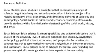 Scope and Definition:
Social Studies: Social studies is a broad term that encompasses a range of
subjects taught in primary and secondary education. It includes subjects like
history, geography, civics, economics, and sometimes elements of sociology and
anthropology. Social studies in primary and secondary education often aim to
provide students with a foundational understanding of the social world, history,
and civics.
Social Science: Social science is a more specialized and academic discipline that is
studied at the university level. It includes disciplines like sociology, psychology,
anthropology, political science, economics, and geography. Social scientists
conduct research to systematically study and analyze human behavior, societies,
and institutions. Social science seeks to advance theoretical understanding and
generate empirical knowledge about various aspects of human society.
 