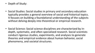 • Depth of Study:
• Social Studies: Social studies in primary and secondary education
typically provides a general overview of social and historical topics.
It focuses on building a foundational understanding of the subjects
without delving deeply into theoretical or empirical research.
• Social Science: Social science disciplines are characterized by in-
depth, systematic, and often specialized research. Social scientists
conduct rigorous studies, experiments, and analyses to generate
theories and empirical evidence about human behavior, social
phenomena, and societal structures.
 