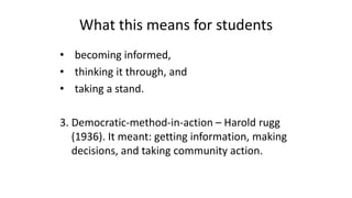 What this means for students
• becoming informed,
• thinking it through, and
• taking a stand.
3. Democratic-method-in-action – Harold rugg
(1936). It meant: getting information, making
decisions, and taking community action.
 
