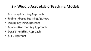 Six Widely Acceptable Teaching Models
• Discovery Learning Approach
• Problem-based Learning Approach
• Inquiry Learning Approach
• Cooperative Learning Approach
• Decision-making Approach
• ACES Approach
 