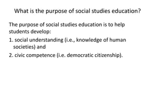 What is the purpose of social studies education?
The purpose of social studies education is to help
students develop:
1. social understanding (i.e., knowledge of human
societies) and
2. civic competence (i.e. democratic citizenship).
 