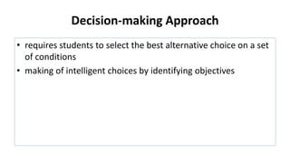 Decision-making Approach
• requires students to select the best alternative choice on a set
of conditions
• making of intelligent choices by identifying objectives
 