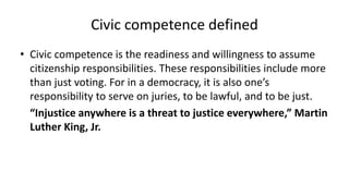 Civic competence defined
• Civic competence is the readiness and willingness to assume
citizenship responsibilities. These responsibilities include more
than just voting. For in a democracy, it is also one’s
responsibility to serve on juries, to be lawful, and to be just.
“Injustice anywhere is a threat to justice everywhere,” Martin
Luther King, Jr.
 