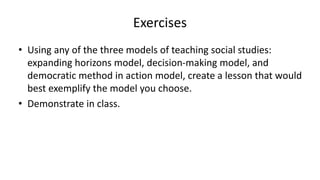 Exercises
• Using any of the three models of teaching social studies:
expanding horizons model, decision-making model, and
democratic method in action model, create a lesson that would
best exemplify the model you choose.
• Demonstrate in class.
 