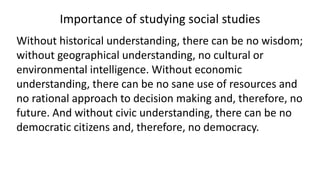 Importance of studying social studies
Without historical understanding, there can be no wisdom;
without geographical understanding, no cultural or
environmental intelligence. Without economic
understanding, there can be no sane use of resources and
no rational approach to decision making and, therefore, no
future. And without civic understanding, there can be no
democratic citizens and, therefore, no democracy.
 