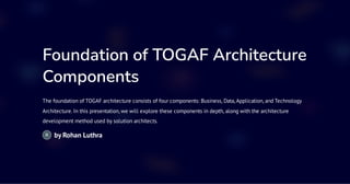 Foundation of TOGAF Architecture
Components
The foundation of TOGAF architecture consists of four components: Business, Data,Application, and Technology
Architecture. In this presentation, we will explore these components in depth, along with the architecture
development method used by solution architects.
by Rohan Luthra
 