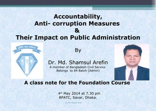 Accountability,
Anti- corruption Measures
&
Their Impact on Public Administration
By
Dr. Md. Shamsul Arefin
A member of Bangladesh Civil Service
Belongs to 84 Batch (Admin)
A class note for the Foundation Course
4th
May 2014 at 7.30 pm
BPATC, Savar, Dhaka.
Dr. Md. Shamsul Arefin
 