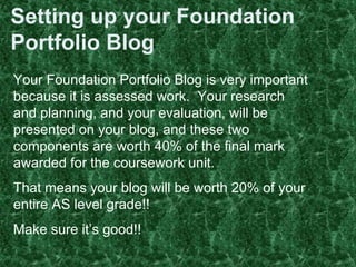 Setting up your Foundation
Portfolio Blog
Your Foundation Portfolio Blog is very important
because it is assessed work. Your research
and planning, and your evaluation, will be
presented on your blog, and these two
components are worth 40% of the final mark
awarded for the coursework unit.
That means your blog will be worth 20% of your
entire AS level grade!!
Make sure it’s good!!
 