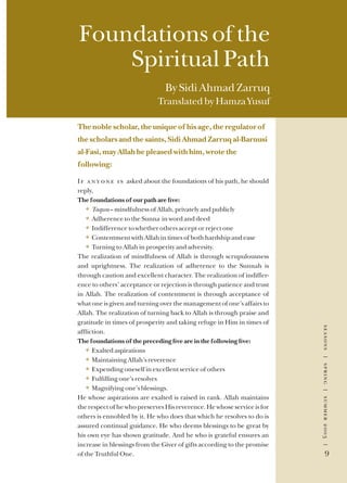 seasons|spring|summer2003|
9
seasons|spring|summer2003|
9
Foundations of the
Spiritual Path
By Sidi Ahmad Zarruq
Translated by Hamza Yusuf
The noble scholar, the unique of his age, the regulator of
the scholars and the saints, Sidi Ahmad Zarruq al-Barnusi
al-Fasi, may Allah be pleased with him, wrote the
following:
If anyone is asked about the foundations of his path, he should
reply,
The foundations of our path are ﬁve:
} Taqwa – mindfulness of Allah, privately and publicly
} Adherence to the Sunna in word and deed
} Indifference to whether others accept or reject one
} Contentment with Allah in times of both hardship and ease
} Turning to Allah in prosperity and adversity.
The realization of mindfulness of Allah is through scrupulousness
and uprightness. The realization of adherence to the Sunnah is
through caution and excellent character. The realization of indiffer-
ence to others’ acceptance or rejection is through patience and trust
in Allah. The realization of contentment is through acceptance of
what one is given and turning over the management of one’s affairs to
Allah. The realization of turning back to Allah is through praise and
gratitude in times of prosperity and taking refuge in Him in times of
afﬂiction.
The foundations of the preceding ﬁve are in the following ﬁve:
} Exalted aspirations
} Maintaining Allah’s reverence
} Expending oneself in excellent service of others
} Fulﬁlling one’s resolves
} Magnifying one’s blessings.
He whose aspirations are exalted is raised in rank. Allah maintains
the respect of he who preserves His reverence. He whose service is for
others is ennobled by it. He who does that which he resolves to do is
assured continual guidance. He who deems blessings to be great by
his own eye has shown gratitude. And he who is grateful ensures an
increase in blessings from the Giver of gifts according to the promise
of the Truthful One.
 