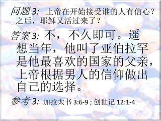问题 3: 上帝在开始接受谁的人有信心？
之后，耶稣又活过来了？
答案 3: 不，不久即可。遥
想当年，他叫了亚伯拉罕
是他最喜欢的国家的父亲，
上帝根据男人的信仰做出
自己的选择。
参考 3: 加拉太书 3:6-9 ; 创世记 12:1-4
 