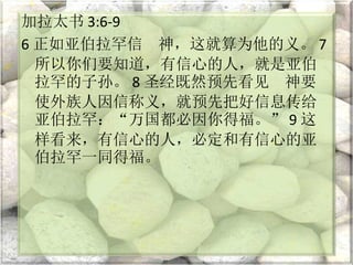 加拉太书 3:6-9
6 正如亚伯拉罕信 神，这就算为他的义。 7
所以你们要知道，有信心的人，就是亚伯
拉罕的子孙。 8 圣经既然预先看见 神要
使外族人因信称义，就预先把好信息传给
亚伯拉罕：“万国都必因你得福。” 9 这
样看来，有信心的人，必定和有信心的亚
伯拉罕一同得福。
 