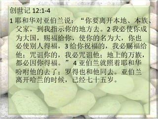 创世记 12:1-4
1 耶和华对亚伯兰说：“你要离开本地、本族、
父家，到我指示你的地方去。2 我必使你成
为大国，赐福给你，使你的名为大，你也
必使别人得福，3 给你祝福的，我必赐福给
他；咒诅你的，我必咒诅他；地上的万族，
都必因你得福。” 4 亚伯兰就照着耶和华
吩咐他的去了；罗得也和他同去。亚伯兰
离开哈兰的时候，已经七十五岁。
 