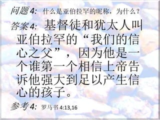 问题 4: 什么是亚伯拉罕的昵称，为什么？
答案 4: 基督徒和犹太人叫
亚伯拉罕的“我们的信
心之父”，因为他是一
个谁第一个相信上帝告
诉他强大到足以产生信
心的孩子。
参考 4: 罗马书 4:13,16
 