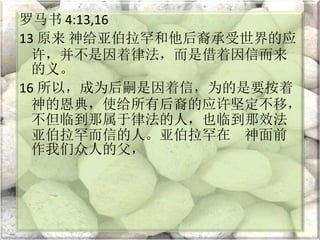 罗马书 4:13,16
13 原来 神给亚伯拉罕和他后裔承受世界的应
许，并不是因着律法，而是借着因信而来
的义。
16 所以，成为后嗣是因着信，为的是要按着
神的恩典，使给所有后裔的应许坚定不移，
不但临到那属于律法的人，也临到那效法
亚伯拉罕而信的人。亚伯拉罕在 神面前
作我们众人的父，
 