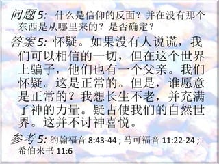 问题 5: 什么是信仰的反面？并在没有那个
东西是从哪里来的？是否确定？
答案 5: 怀疑。如果没有人说谎，我
们可以相信的一切，但在这个世界
上骗子，他们也有一个父亲。我们
怀疑。这是正常的。但是，谁愿意
是正常的？我想长生不老，并充满
了神的力量。疑古使我们的自然世
界。这并不讨神喜悦。
参考 5: 约翰福音 8:43-44 ; 马可福音 11:22-24 ;
希伯来书 11:6
 