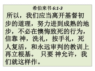 希伯来书 6:1-3
所以，我们应当离开基督初
步的道理，努力进到成熟的地
步，不必在懊悔致死的行为，
信靠 神，洗礼，按手礼，死
人复活，和永远审判的教训上
再立根基。 只要 神允许，我
们就这样作。
 