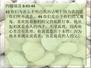 约翰福音 8:43-44
43 你们为甚么不明白我的话呢？因为我的道
你们听不进去。 44 你们是出于你们的父魔
鬼，喜欢按着你们的父的私欲行事。他从
起初就是杀人的凶手，不守真理，因为他
心里没有真理。他说谎是出于本性，因为
他本来就是说谎者，也是说谎的人的父。
 