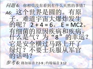 问题 6: 你相信没有看到有什么天然的事情？
A6: 这个世界是圆的。有原
子。难道宇宙大爆炸发生
的呢？ 2 + 4 = 6。 E = MC2。
有细菌的原因疾病和疾病。
什么是气？为“8”的幸运？
它是安全横过马路上开了
绿灯？不要士兵服从军官
的话吗？
参考 6: 路加福音 7:2-9 ; 约翰福音 3:12
 