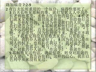 路加福音 7:2-9
2 有百夫长所重用的一个奴仆，病得快要死了。
3 百夫长听见耶稣的事，就打发犹太人中几个
长老到他那里，求他去医治他的奴仆。 4 长老
们就来见耶稣，恳切地求他说：“你给他行这
事，是他配得的， 5 因为他爱我们的人民，给
我们建造会堂。” 6 耶稣就和他们同去。离那
家不远的时候，百夫长派几个朋友来说：“主
啊，不必劳驾，因为你到舍下来，我实在不敢
当，7 我也觉得没有资格去见你；只要你说一
句话，我的仆人就必好了。 8 因为我自己是在
别人的权下，也有兵在我以下；我对这个说：
‘去！’他就去；对另一个说：‘来！’他就
来；对我的仆人说：‘作这个！’他就作。”
9 耶稣听见这些话，就很惊奇，转身对跟随的
众人说：“我告诉你们，这样的信心，我在以
色列中从来没有见过。”
 