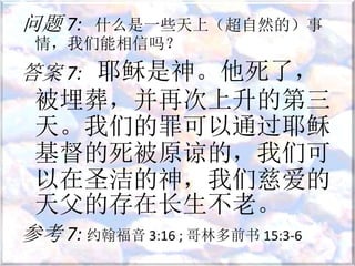 问题 7: 什么是一些天上（超自然的）事
情，我们能相信吗？
答案 7: 耶稣是神。他死了，
被埋葬，并再次上升的第三
天。我们的罪可以通过耶稣
基督的死被原谅的，我们可
以在圣洁的神，我们慈爱的
天父的存在长生不老。
参考 7: 约翰福音 3:16 ; 哥林多前书 15:3-6
 