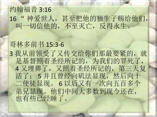 约翰福音 3:16
16 “ 神爱世人，甚至把他的独生子赐给他们，
叫一切信他的，不至灭亡，反得永生。
哥林多前书 15:3-6
3 我从前领受了又传交给你们那最要紧的，就
是基督照着圣经所记的，为我们的罪死了，
4 又埋葬了，又照着圣经所记的，第三天复
活了； 5 并且曾经向矶法显现，然后向十
二使徒显现。 6 以后又有一次向五百多个
弟兄显现。他们中间大多数到现今还在，
也有些已经睡了。
 