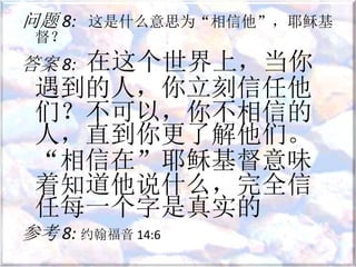 问题 8: 这是什么意思为“相信他”，耶稣基
督？
答案 8: 在这个世界上，当你
遇到的人，你立刻信任他
们？不可以，你不相信的
人，直到你更了解他们。
“相信在”耶稣基督意味
着知道他说什么，完全信
任每一个字是真实的
参考 8: 约翰福音 14:6
 