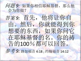 问题 9: 如果你相信耶稣基督，那么他
会为你做？
答案 9: 首先，他将让你自
由。然后，你就能得到你
想要的东西，如果你问它
在耶稣基督的名。你的祷
告的100％都可以回答。
参考 9: 路加福音 4:18 ; 约翰福音 14:12
 