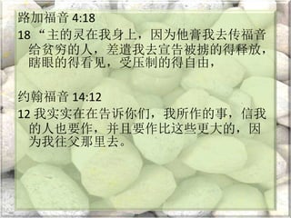 路加福音 4:18
18 “主的灵在我身上，因为他膏我去传福音
给贫穷的人，差遣我去宣告被掳的得释放，
瞎眼的得看见，受压制的得自由，
约翰福音 14:12
12 我实实在在告诉你们，我所作的事，信我
的人也要作，并且要作比这些更大的，因
为我往父那里去。
 