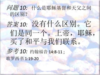 问题 10: 什么是耶稣基督和天父之间
的区别？
答案 10: 没有什么区别。它
们是同一个。上帝，耶稣，
买了和平与我们联系。
参考 10: 约翰福音 14:8-11 ;
歌罗西书 1:19-20
 