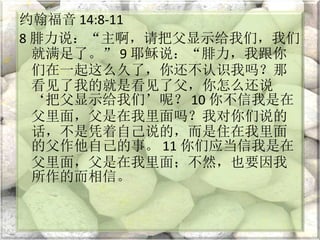 约翰福音 14:8-11
8 腓力说：“主啊，请把父显示给我们，我们
就满足了。” 9 耶稣说：“腓力，我跟你
们在一起这么久了，你还不认识我吗？那
看见了我的就是看见了父，你怎么还说
‘把父显示给我们’呢？ 10 你不信我是在
父里面，父是在我里面吗？我对你们说的
话，不是凭着自己说的，而是住在我里面
的父作他自己的事。 11 你们应当信我是在
父里面，父是在我里面；不然，也要因我
所作的而相信。
 