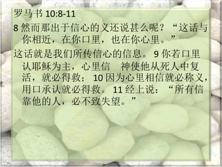 罗马书 10:8-11
8 然而那出于信心的义还说甚么呢？“这话与
你相近，在你口里，也在你心里。”
这话就是我们所传信心的信息。 9 你若口里
认耶稣为主，心里信 神使他从死人中复
活，就必得救； 10 因为心里相信就必称义，
用口承认就必得救。 11 经上说：“所有信
靠他的人，必不致失望。”
 