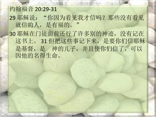 约翰福音 20:29-31
29 耶稣说：“你因为看见我才信吗？那些没有看见
就信的人，是有福的。”
30 耶稣在门徒面前还行了许多别的神迹，没有记在
这书上。 31 但把这些事记下来，是要你们信耶稣
是基督，是 神的儿子，并且使你们信了，可以
因他的名得生命。
 